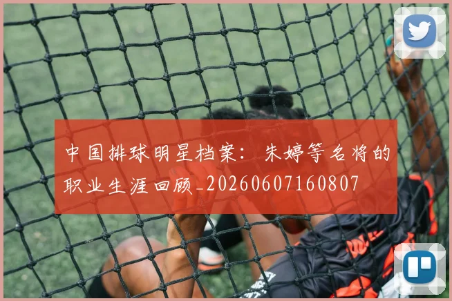 中国排球明星档案:朱婷等名将的职业生涯回顾_20260607160807