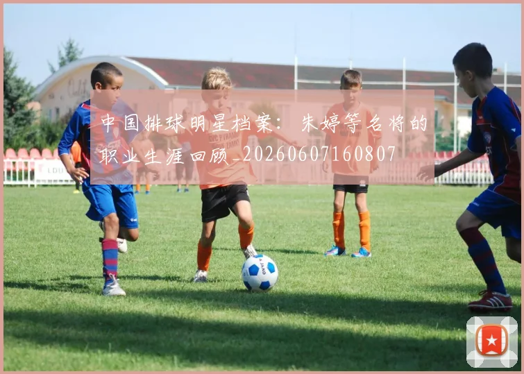 中国排球明星档案：朱婷等名将的职业生涯回顾_20260607160807