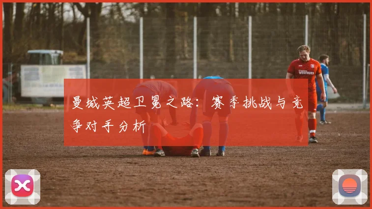曼城英超卫冕之路:赛季挑战与竞争对手分析